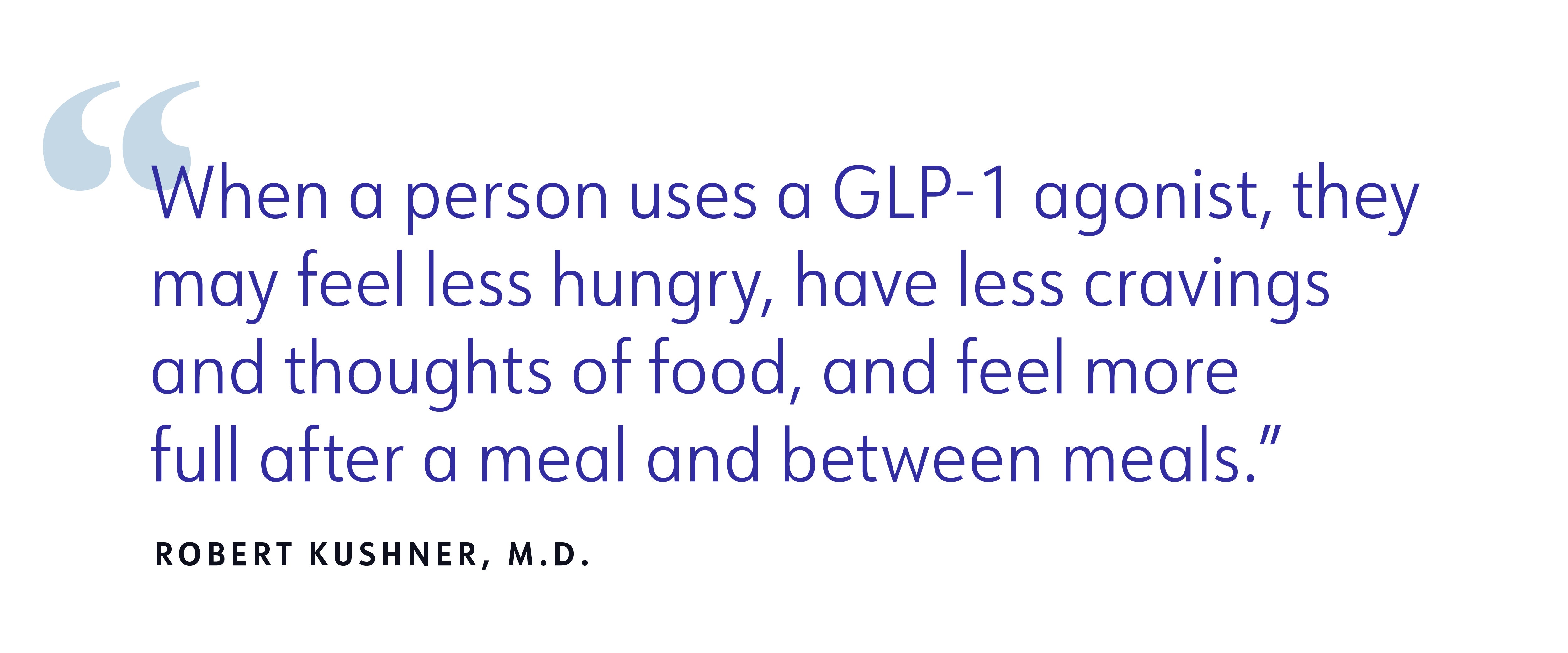 When a person uses a GLP-1 agonist, they may feel less hungry, have less cravings and thoughts of food, and feel more full after a meal and between meals. ROBERT KUSHNER, M.D. When a person uses a GLP-1 agonist, they may feel less hungry, have less cravings and thoughts of food, and feel more full after a meal and between meals. ROBERT KUSHNER, M.D.