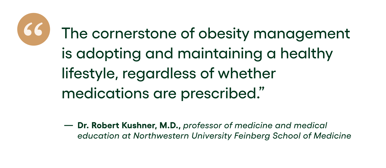Quote: The cornerstone of obesity management is adopting and maintaining a healthy lifestyle, regardless of whether medications are prescribed. - Dr. Robert Kushner, M.D., professor of medicine and medical education at Northwestern University Feinberg School of Medicine Quote: The cornerstone of obesity management is adopting and maintaining a healthy lifestyle, regardless of whether medications are prescribed. - Dr. Robert Kushner, M.D., professor of medicine and medical education at Northwestern University Feinberg School of Medicine